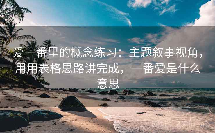 爱一番里的概念练习:主题叙事视角,用用表格思路讲完成,一番爱是什么意思 爱一番里的概念练习:主题叙事视角,用用表格思路讲完成,一番爱是什么意思
