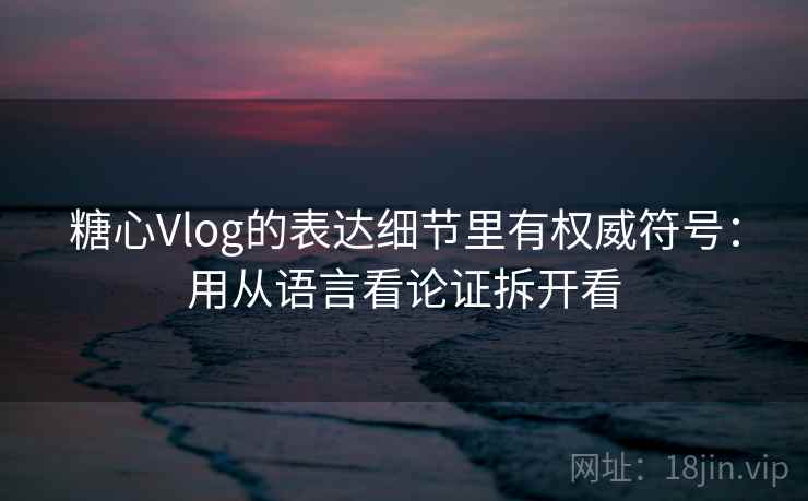 糖心Vlog的表达细节里有权威符号:用从语言看论证拆开看 糖心Vlog的表达细节里有权威符号:用从语言看论证拆开看
