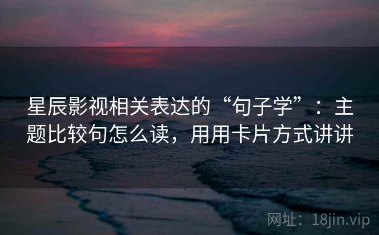 星辰影视相关表达的“句子学”：主题比较句怎么读，用用卡片方式讲讲